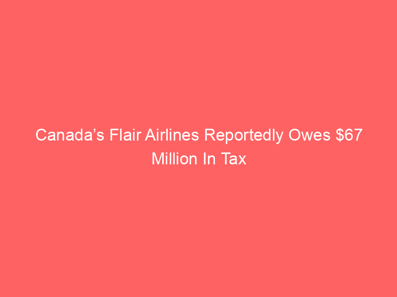Canada’s Flair Airlines Reportedly Owes $67 Million In Tax
