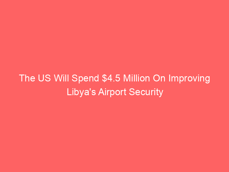 The US Will Spend $4.5 Million On Improving Libya’s Airport Security